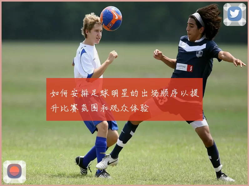 如何安排足球明星的出场顺序以提升比赛氛围和观众体验