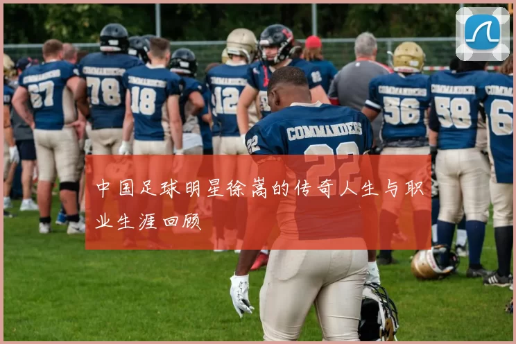 中国足球明星徐嵩的传奇人生与职业生涯回顾