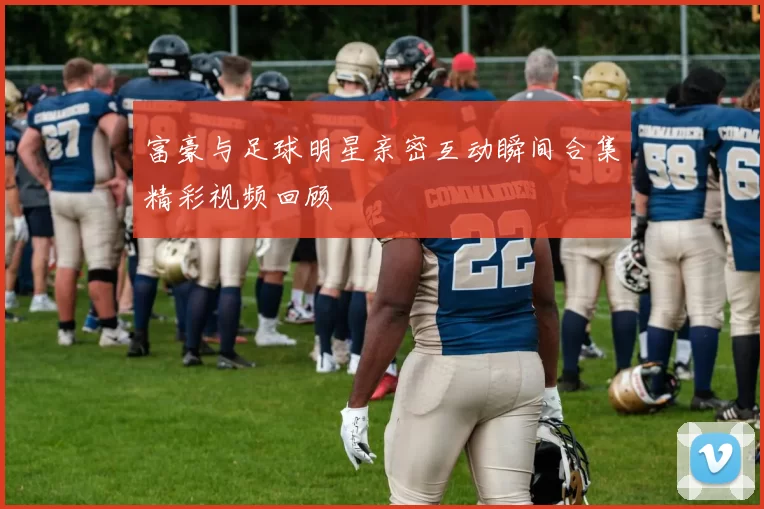 富豪与足球明星亲密互动瞬间合集精彩视频回顾