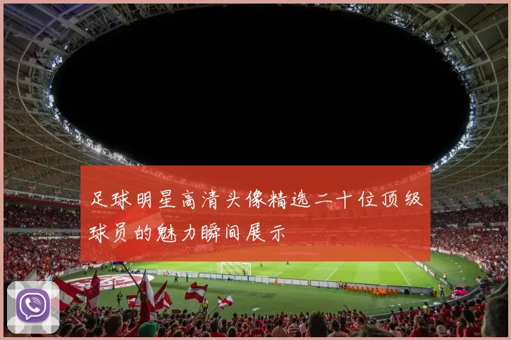 足球明星高清头像精选二十位顶级球员的魅力瞬间展示