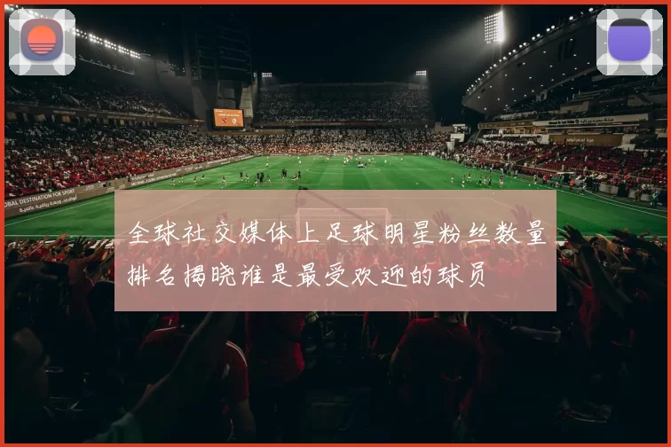 全球社交媒体上足球明星粉丝数量排名揭晓谁是最受欢迎的球员