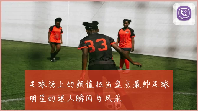 足球场上的颜值担当盘点最帅足球明星的迷人瞬间与风采