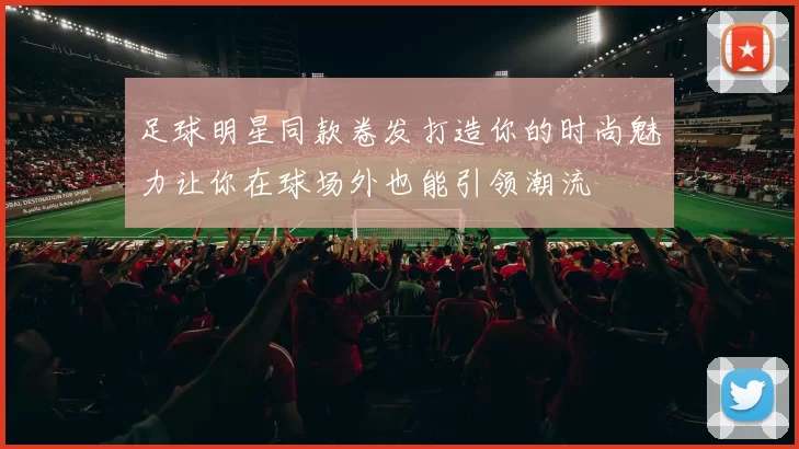 足球明星同款卷发打造你的时尚魅力让你在球场外也能引领潮流