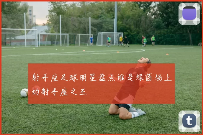 射手座足球明星盘点谁是绿茵场上的射手座之王