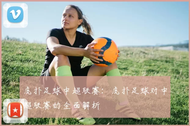 虎扑足球中超联赛：虎扑足球对中超联赛的全面解析