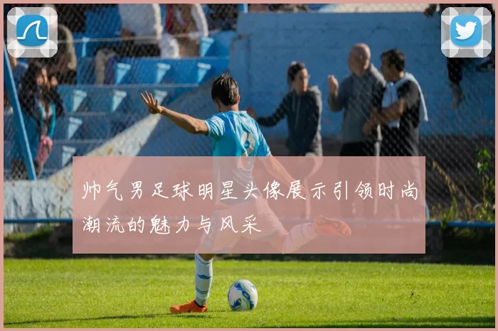 帅气男足球明星头像展示引领时尚潮流的魅力与风采