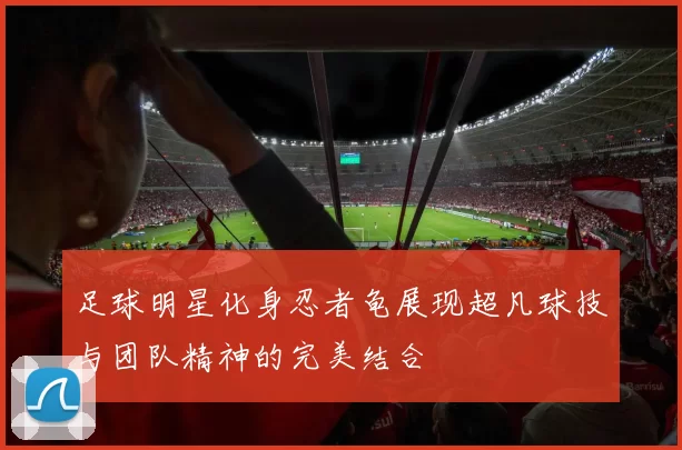 足球明星化身忍者龟展现超凡球技与团队精神的完美结合