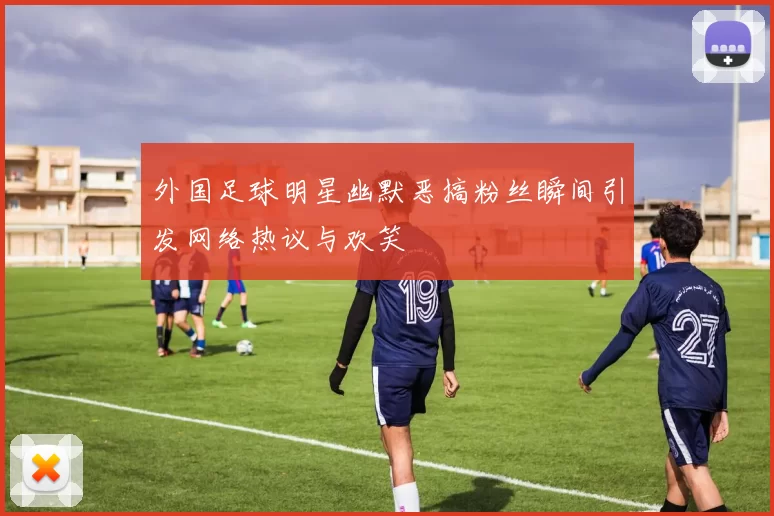 外国足球明星幽默恶搞粉丝瞬间引发网络热议与欢笑