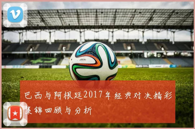 巴西与阿根廷2017年经典对决精彩集锦回顾与分析