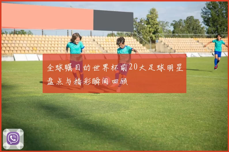 全球瞩目的世界杯前20大足球明星盘点与精彩瞬间回顾