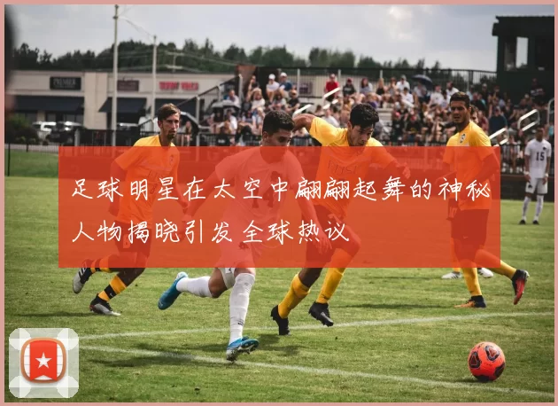 足球明星在太空中翩翩起舞的神秘人物揭晓引发全球热议
