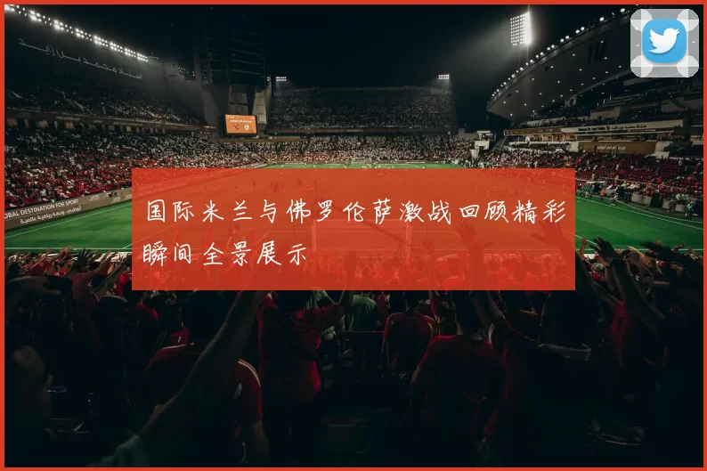 国际米兰与佛罗伦萨激战回顾精彩瞬间全景展示