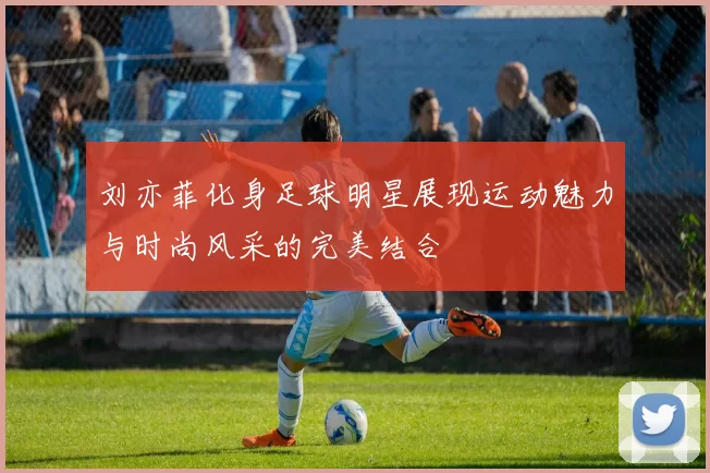 刘亦菲化身足球明星展现运动魅力与时尚风采的完美结合