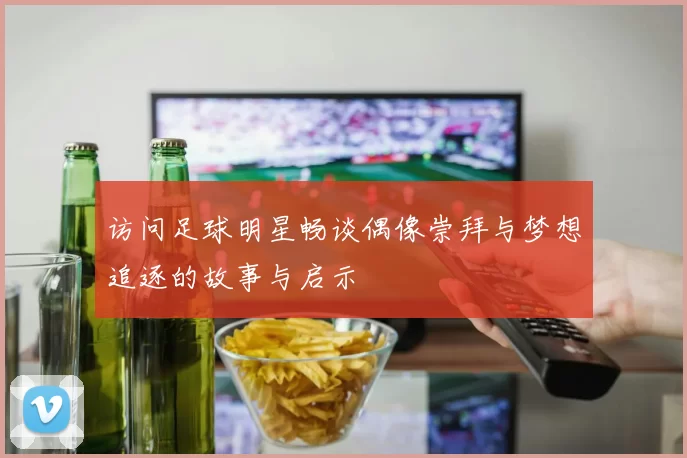 访问足球明星畅谈偶像崇拜与梦想追逐的故事与启示