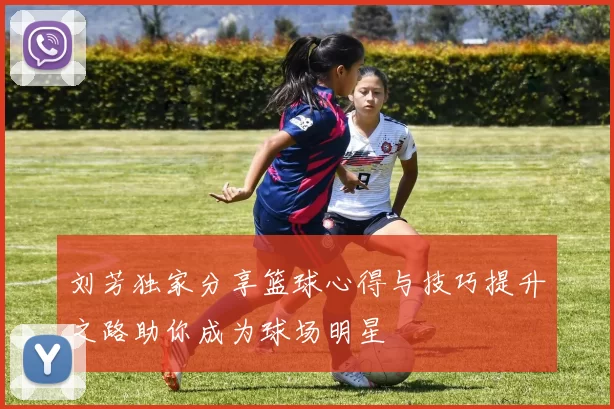 刘芳独家分享篮球心得与技巧提升之路助你成为球场明星