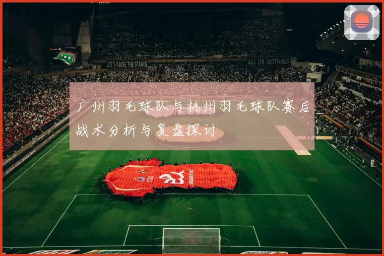 广州羽毛球队与杭州羽毛球队赛后战术分析与复盘探讨