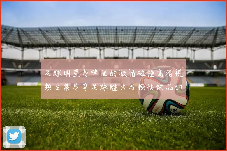 足球明星与啤酒的激情碰撞高清视频合集尽享足球魅力与畅快饮品的完美结合