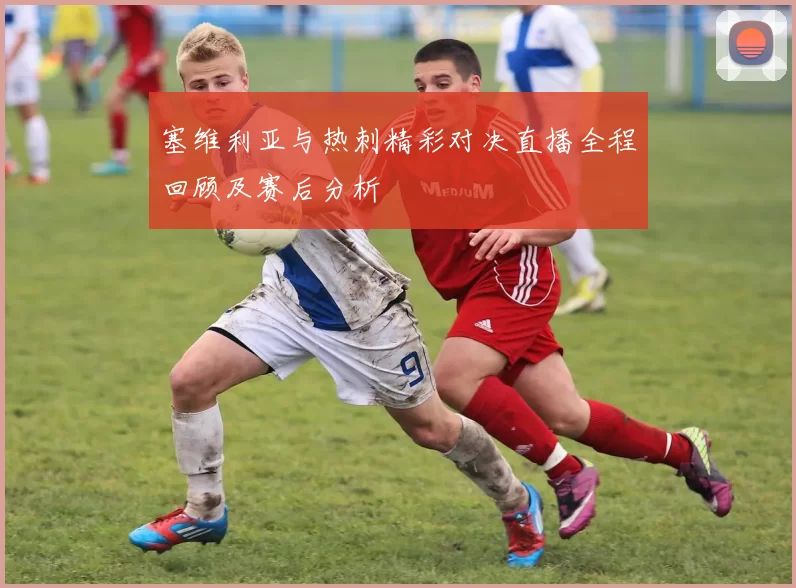塞维利亚与热刺精彩对决直播全程回顾及赛后分析