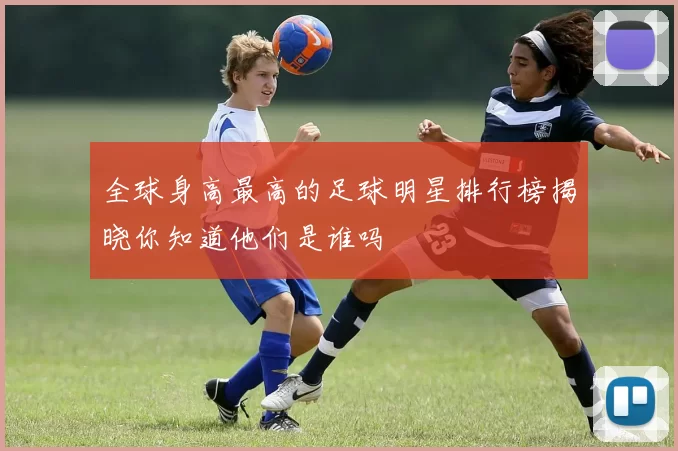 全球身高最高的足球明星排行榜揭晓你知道他们是谁吗