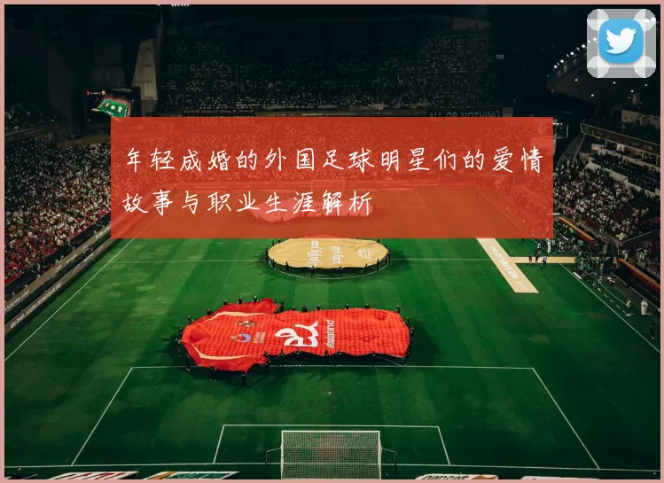 年轻成婚的外国足球明星们的爱情故事与职业生涯解析
