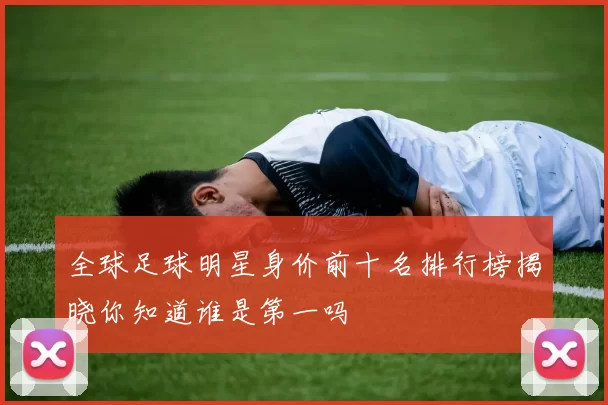 全球足球明星身价前十名排行榜揭晓你知道谁是第一吗