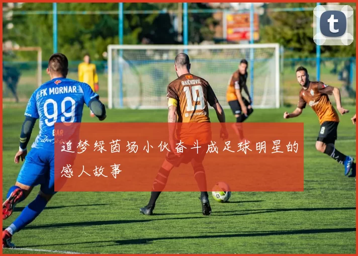 追梦绿茵场小伙奋斗成足球明星的感人故事