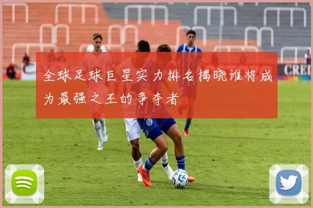 全球足球巨星实力排名揭晓谁将成为最强之王的争夺者