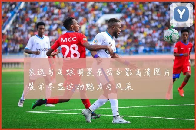 朱迅与足球明星亲密合影高清图片展示尽显运动魅力与风采