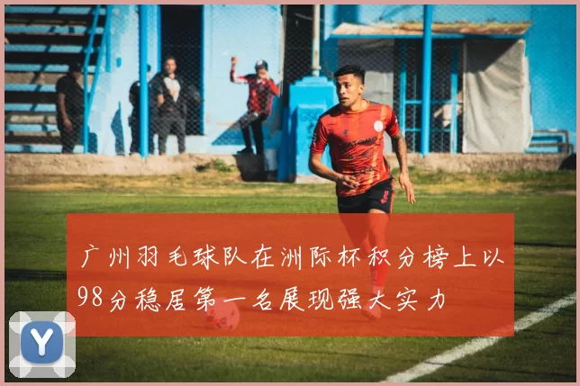 广州羽毛球队在洲际杯积分榜上以98分稳居第一名展现强大实力