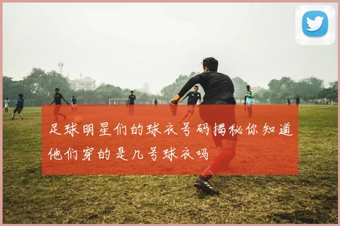 足球明星们的球衣号码揭秘你知道他们穿的是几号球衣吗