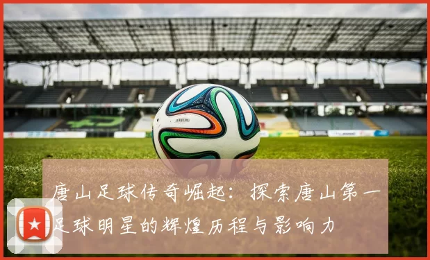 唐山足球传奇崛起：探索唐山第一足球明星的辉煌历程与影响力