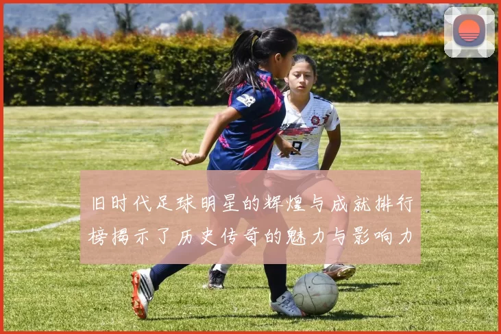 旧时代足球明星的辉煌与成就排行榜揭示了历史传奇的魅力与影响力