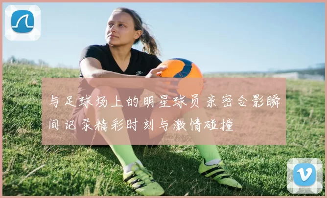 与足球场上的明星球员亲密合影瞬间记录精彩时刻与激情碰撞