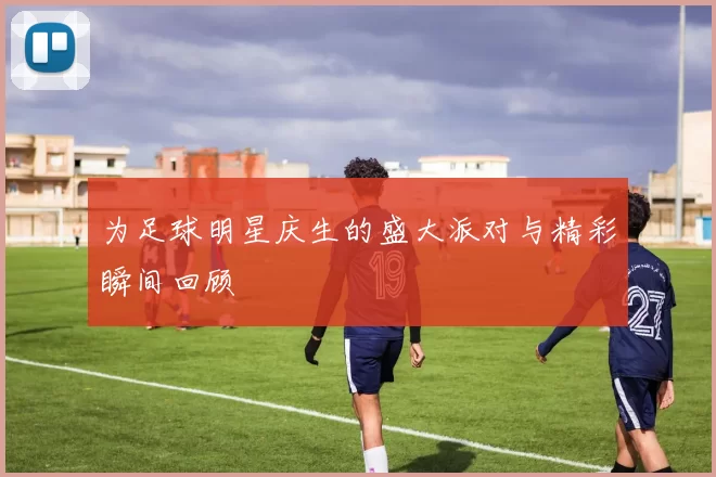 为足球明星庆生的盛大派对与精彩瞬间回顾