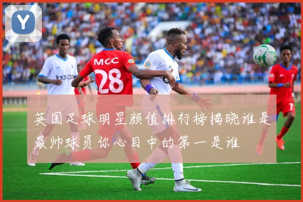 英国足球明星颜值排行榜揭晓谁是最帅球员你心目中的第一是谁