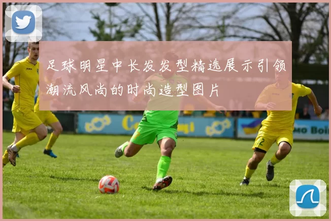 足球明星中长发发型精选展示引领潮流风尚的时尚造型图片