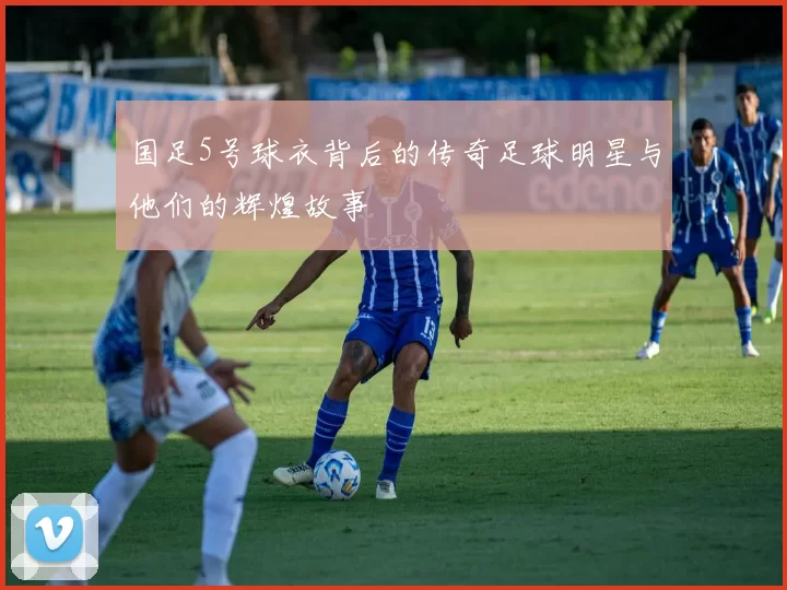 国足5号球衣背后的传奇足球明星与他们的辉煌故事