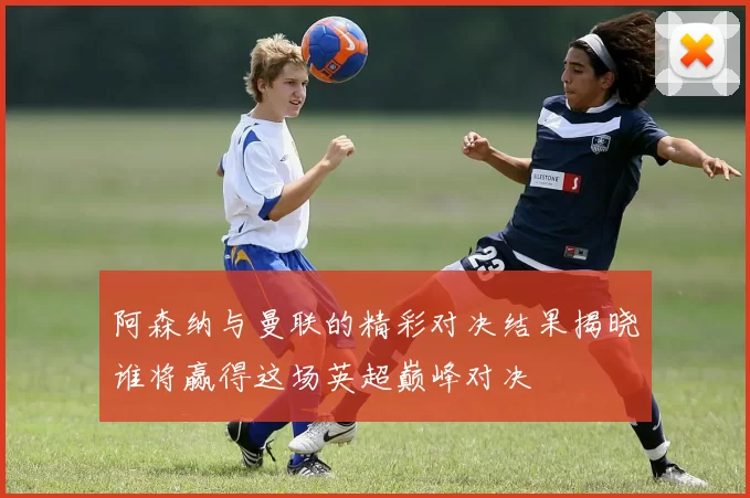 阿森纳与曼联的精彩对决结果揭晓谁将赢得这场英超巅峰对决