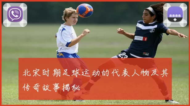 北宋时期足球运动的代表人物及其传奇故事揭秘