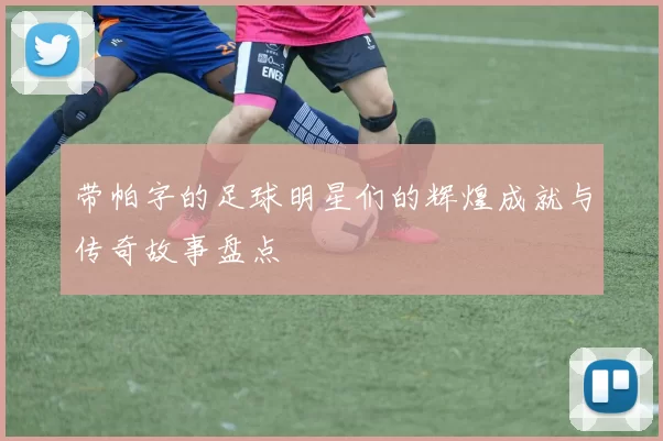 带帕字的足球明星们的辉煌成就与传奇故事盘点
