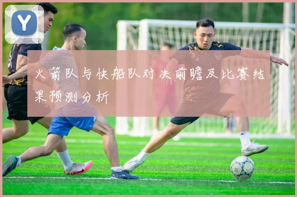 火箭队与快船队对决前瞻及比赛结果预测分析