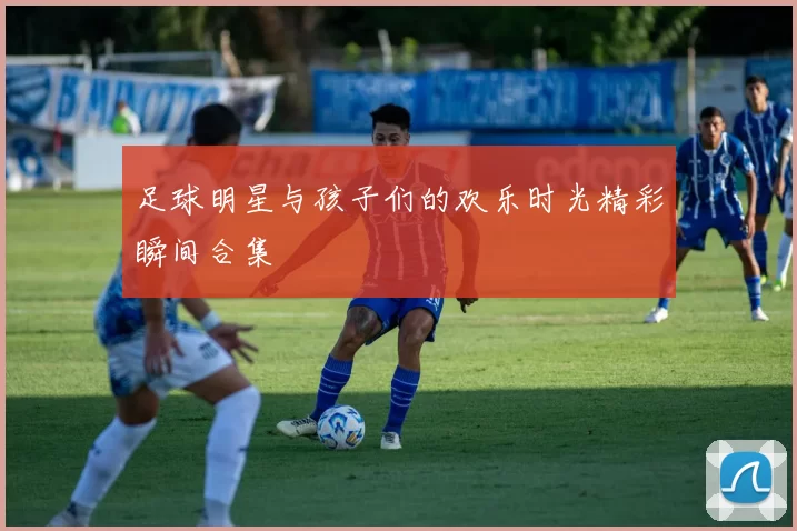 足球明星与孩子们的欢乐时光精彩瞬间合集