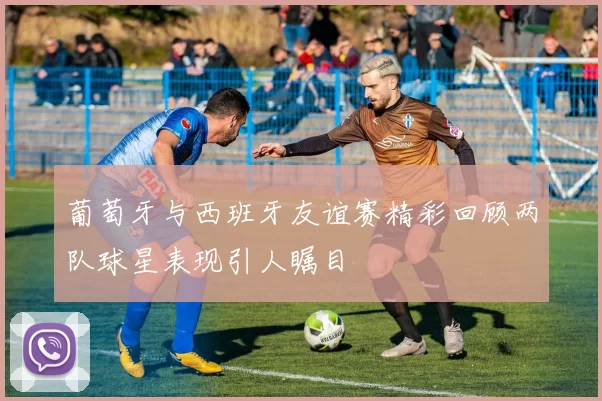 葡萄牙与西班牙友谊赛精彩回顾两队球星表现引人瞩目