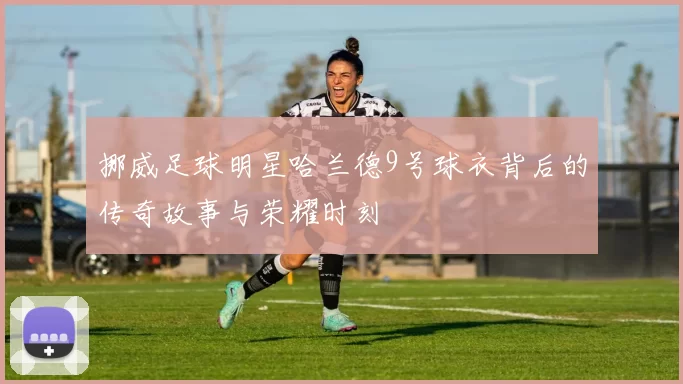 挪威足球明星哈兰德9号球衣背后的传奇故事与荣耀时刻