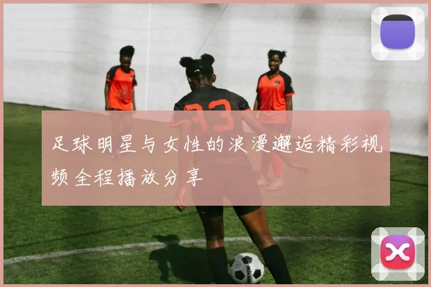 足球明星与女性的浪漫邂逅精彩视频全程播放分享