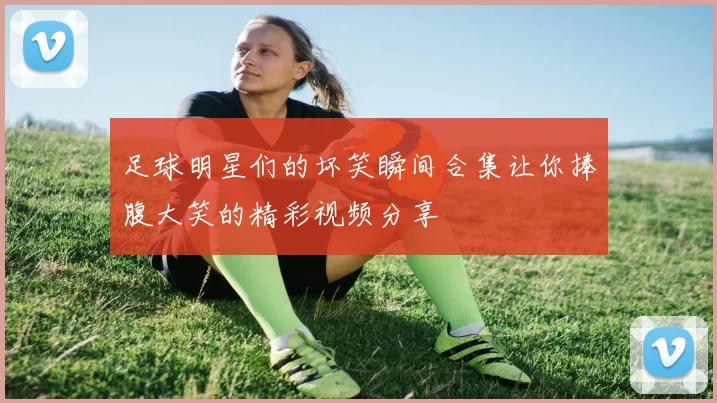 足球明星们的坏笑瞬间合集让你捧腹大笑的精彩视频分享