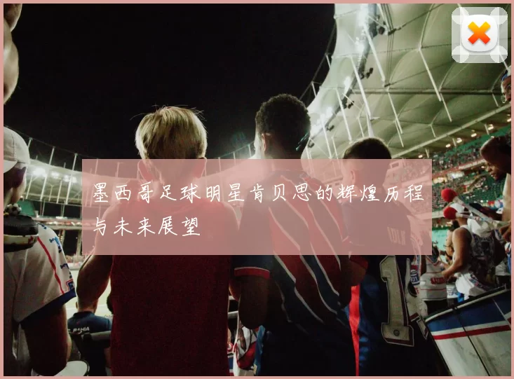 墨西哥足球明星肯贝思的辉煌历程与未来展望