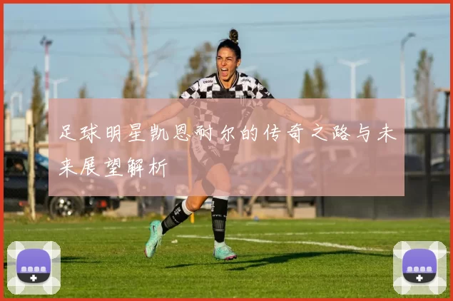 足球明星凯恩耐尔的传奇之路与未来展望解析