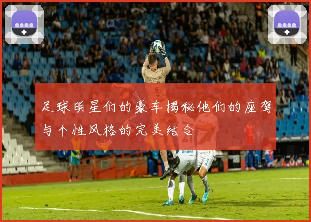 足球明星们的豪车揭秘他们的座驾与个性风格的完美结合
