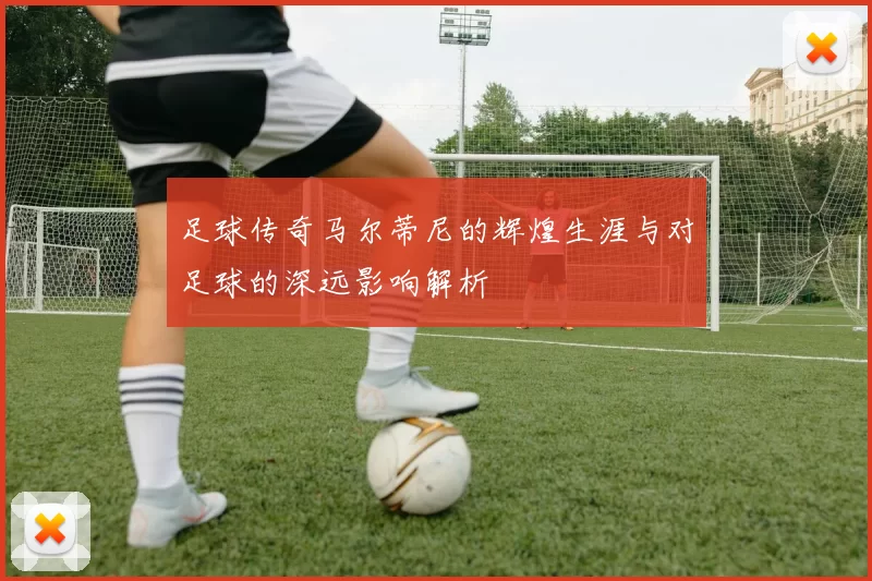 足球传奇马尔蒂尼的辉煌生涯与对足球的深远影响解析